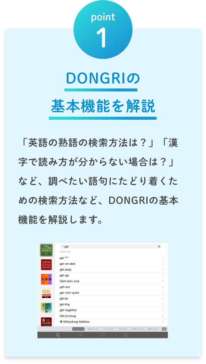 point1 DONGRIの 基本機能を解説／「英語の熟語の検索方法は？」「漢字で読み方が分からない場合は？」など、調べたい語句にたどり着くための検索方法など、DONGRIの基本機能を解説します。