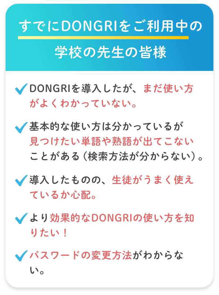 【すでにDONGRIをご利用中の学校の先生・生徒の皆様】・DONGRIを導入したが、まだ使い方がよくわかっていない。・基本的な使い方は分かっているが 見つけたい単語や熟語が出てこないことがある（検索方法が分からない）。・導入したものの、生徒がうまく使えているか心配。・より効果的なDONGRIの使い方を知りたい！・辞書が改版で新しくなった時、どうしたら新しい辞書が使えるか知りたい。