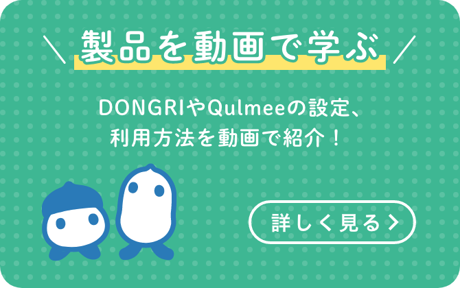 製品を動画で学ぶ　DONGRIやQulmeeの設定、利用方法を動画で紹介！　詳しく見る　＞