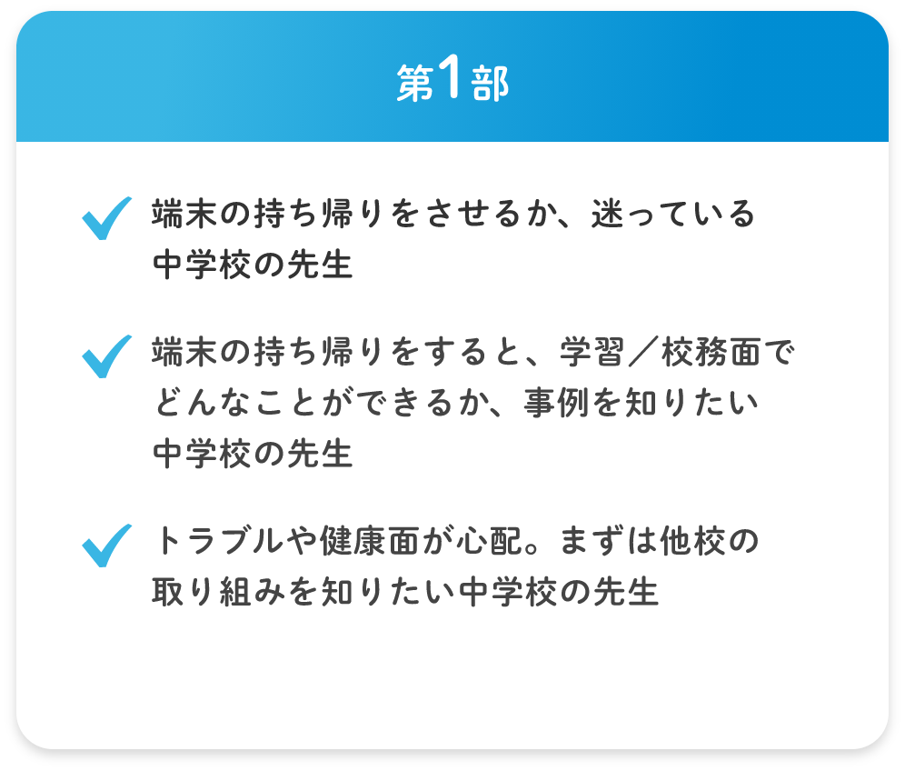 第1部 ・端末の持ち帰りをさせるか、迷っている中学校の先生 ・端末の持ち帰りをすると、学習/校務面でどんなことができるか、事例を知りたい中学校の先生 ・トラブルや健康面が心配。まずは他校の取り組みを知りたい中学校の先生