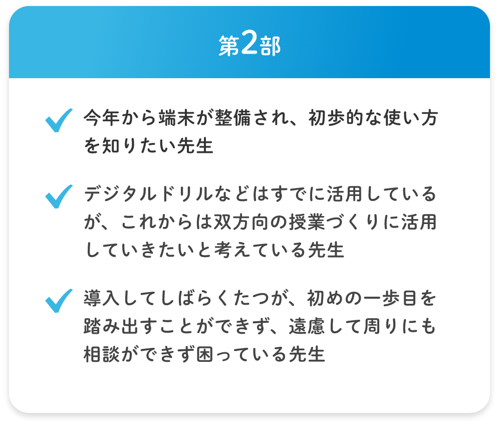 第2部 ・今年から端末が整備され、初歩的な使い方を知りたい先生 ・デジタルドリルなどはすでに活用しているが、これからは双方向の授業づくりに活用していきたいと考えている先生 ・導入してしばらくたつが、初めの一歩目を踏み出すことができず、遠慮して周りにも相談ができず困っている先生