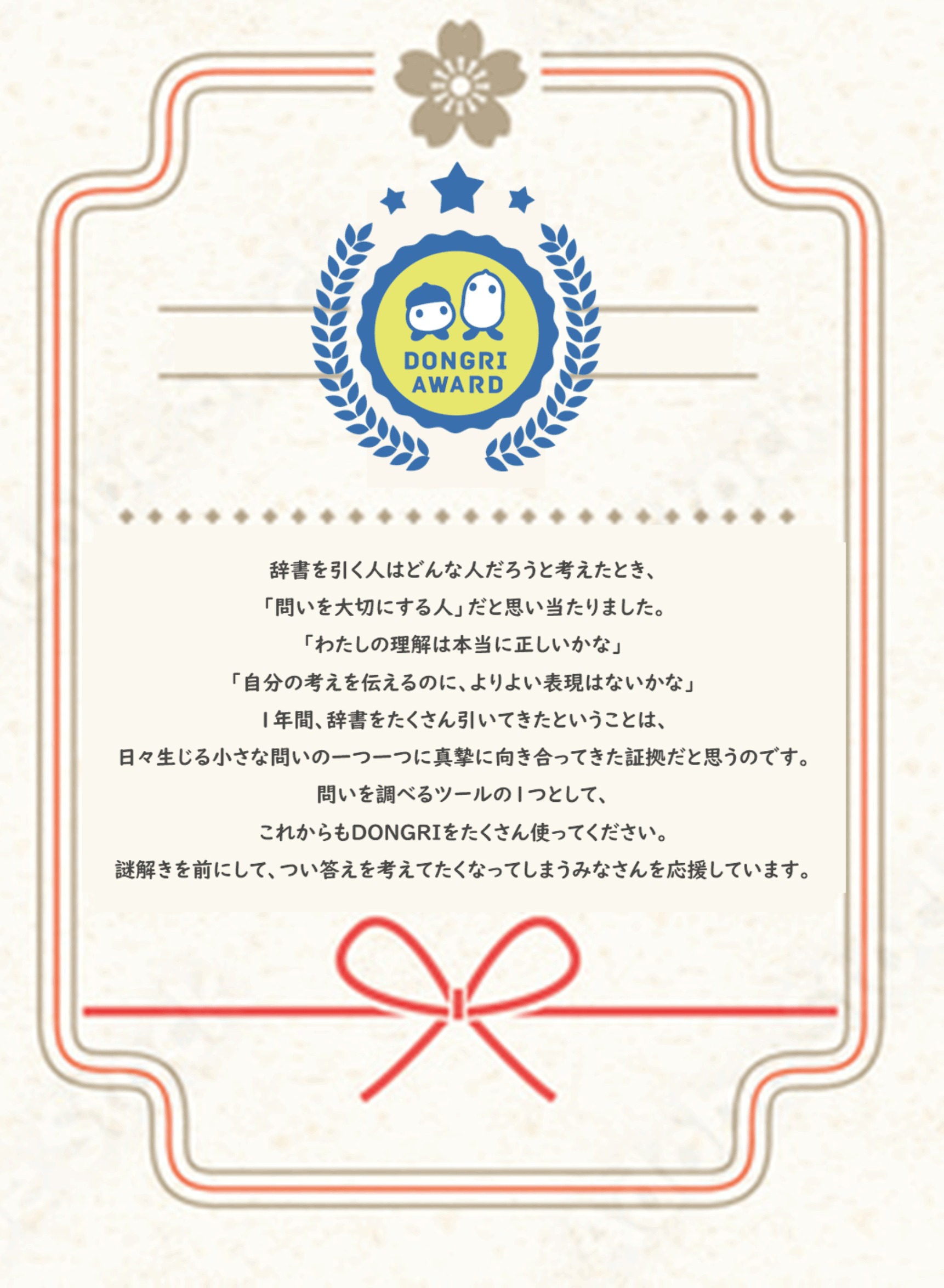 【Dongri Award】辞書を引く人はどんな人だろうと考えたとき、「問いを大切にする人」だと思い当たりました。「わたしの理解は本当に正しいかな」「自分の考えを伝えるのに、より良い表現はないかな」1年間、辞書をたくさん引いてきたということは、日々生じる小さな問いの一つ一つに真摯に向き合ってきた証拠だと思うのです。問いを調べるツールの１つとして、これからもDONGRIをたくさん使ってください。謎解きを前にして、つい答えを考えたくなってしまうみなさんを応援しています。